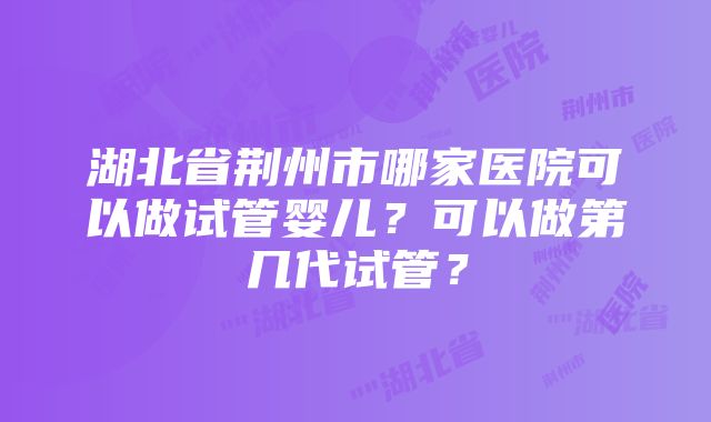 湖北省荆州市哪家医院可以做试管婴儿？可以做第几代试管？