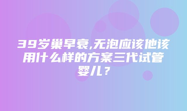 39岁巢早衰,无泡应该他该用什么样的方案三代试管婴儿？