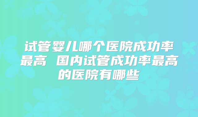 试管婴儿哪个医院成功率最高 国内试管成功率最高的医院有哪些