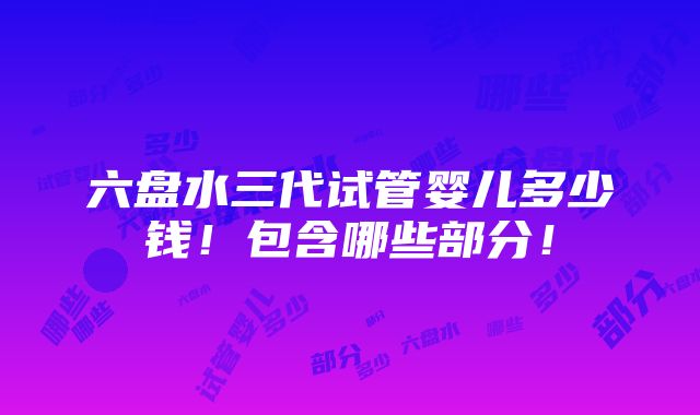 六盘水三代试管婴儿多少钱！包含哪些部分！