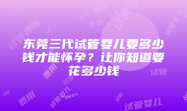 东莞三代试管婴儿要多少钱才能怀孕？让你知道要花多少钱