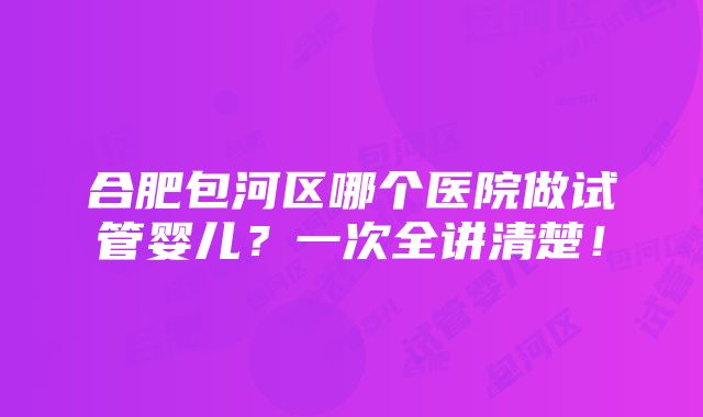 合肥包河区哪个医院做试管婴儿？一次全讲清楚！