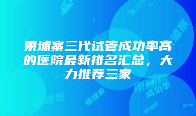 柬埔寨三代试管成功率高的医院最新排名汇总，大力推荐三家