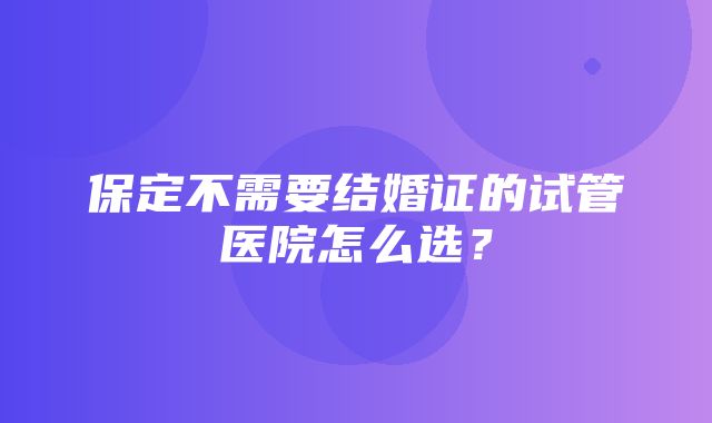 保定不需要结婚证的试管医院怎么选？