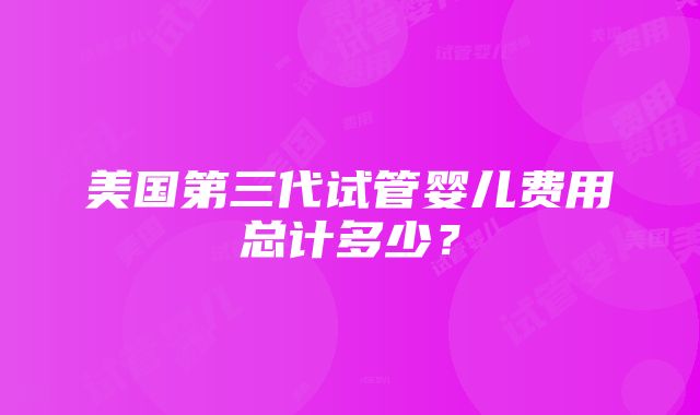 美国第三代试管婴儿费用总计多少？