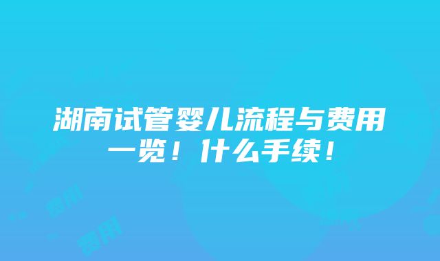 湖南试管婴儿流程与费用一览！什么手续！