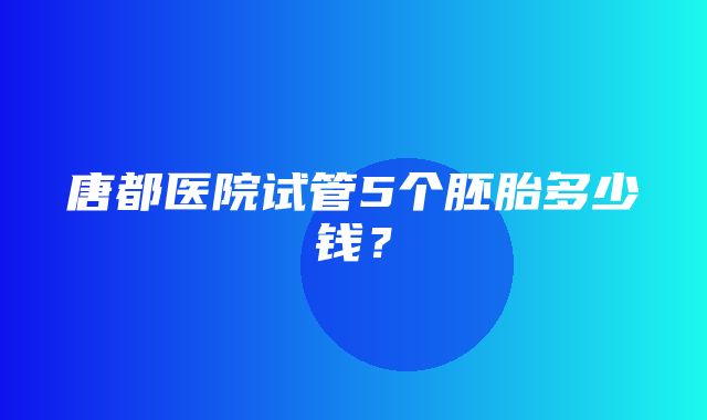 唐都医院试管5个胚胎多少钱？