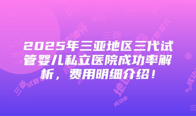 2025年三亚地区三代试管婴儿私立医院成功率解析，费用明细介绍！