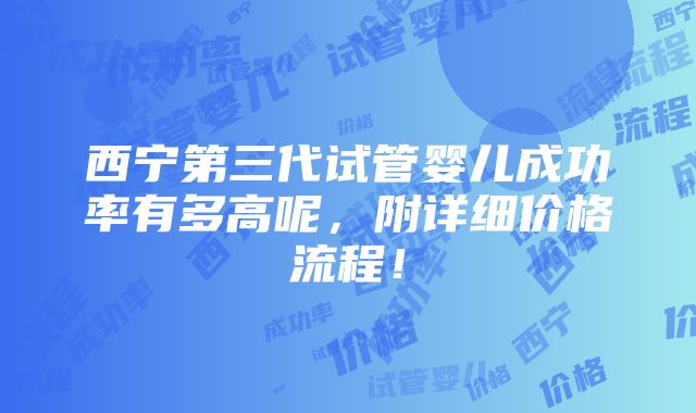 西宁第三代试管婴儿成功率有多高呢，附详细价格流程！