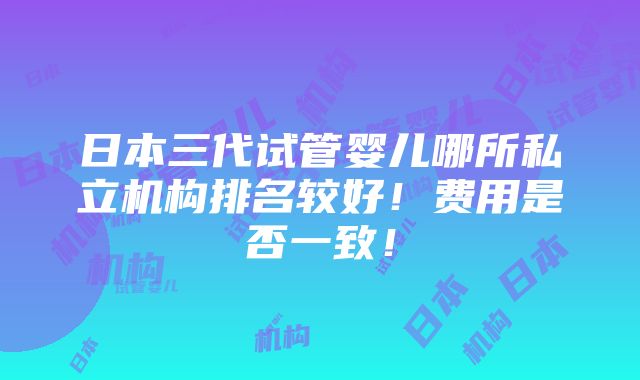 日本三代试管婴儿哪所私立机构排名较好！费用是否一致！