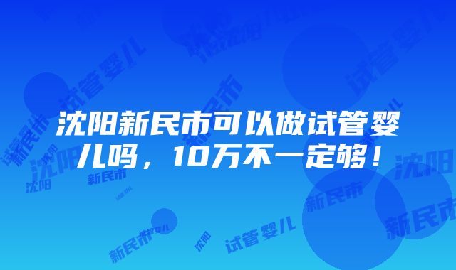 沈阳新民市可以做试管婴儿吗，10万不一定够！