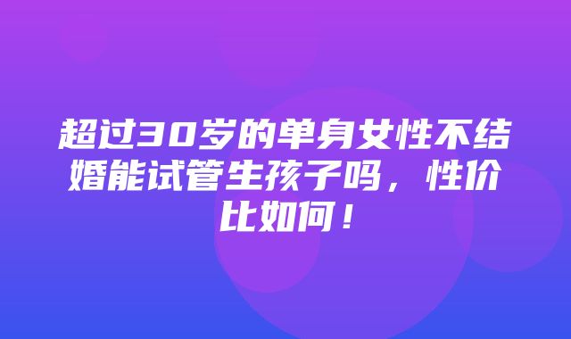 超过30岁的单身女性不结婚能试管生孩子吗，性价比如何！