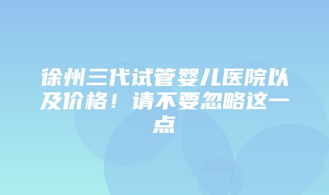 徐州三代试管婴儿医院以及价格！请不要忽略这一点