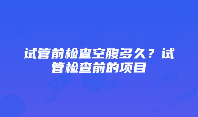 试管前检查空腹多久？试管检查前的项目