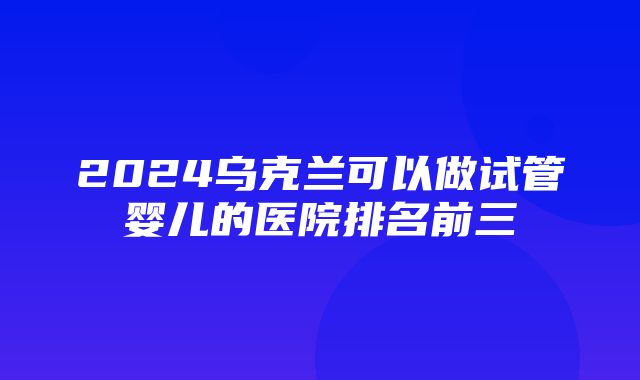 2024乌克兰可以做试管婴儿的医院排名前三