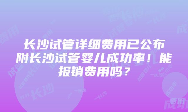 长沙试管详细费用已公布附长沙试管婴儿成功率！能报销费用吗？