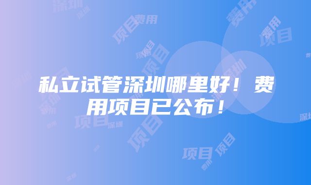 私立试管深圳哪里好！费用项目已公布！