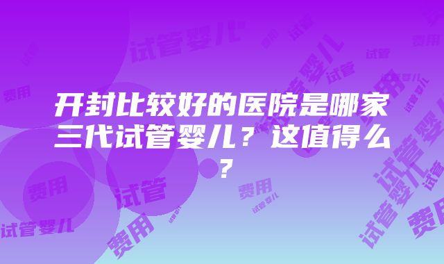 开封比较好的医院是哪家三代试管婴儿？这值得么？