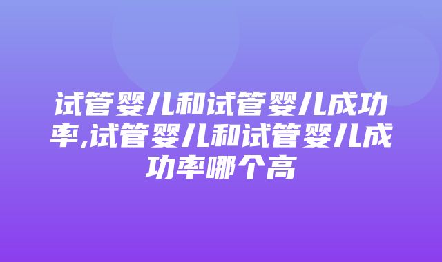 试管婴儿和试管婴儿成功率,试管婴儿和试管婴儿成功率哪个高