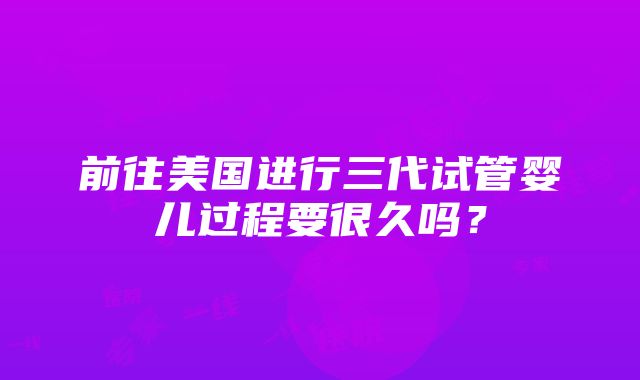 前往美国进行三代试管婴儿过程要很久吗？