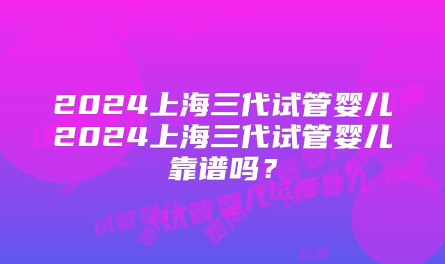 2024上海三代试管婴儿2024上海三代试管婴儿靠谱吗？