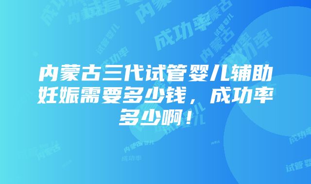 内蒙古三代试管婴儿辅助妊娠需要多少钱，成功率多少啊！