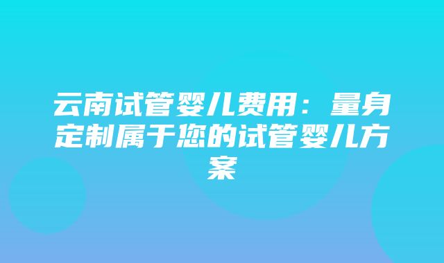 云南试管婴儿费用：量身定制属于您的试管婴儿方案