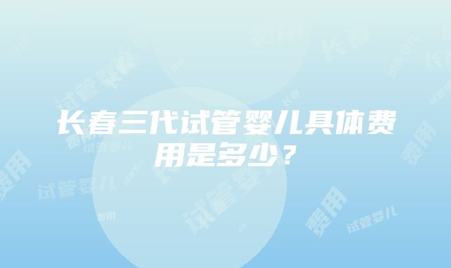 长春三代试管婴儿具体费用是多少？