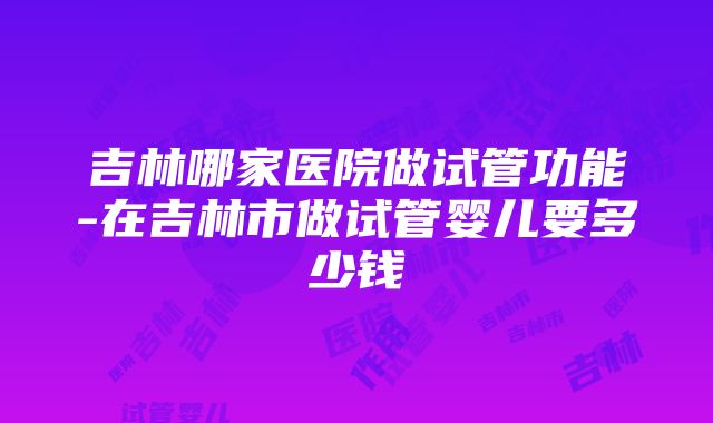 吉林哪家医院做试管功能-在吉林市做试管婴儿要多少钱