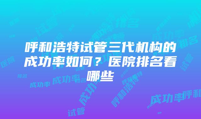 呼和浩特试管三代机构的成功率如何？医院排名看哪些