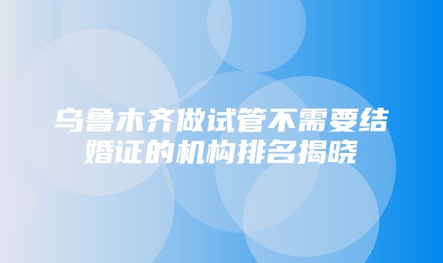 乌鲁木齐做试管不需要结婚证的机构排名揭晓