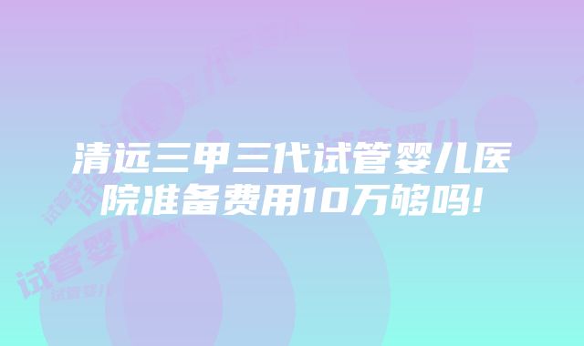 清远三甲三代试管婴儿医院准备费用10万够吗!