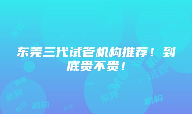 东莞三代试管机构推荐！到底贵不贵！