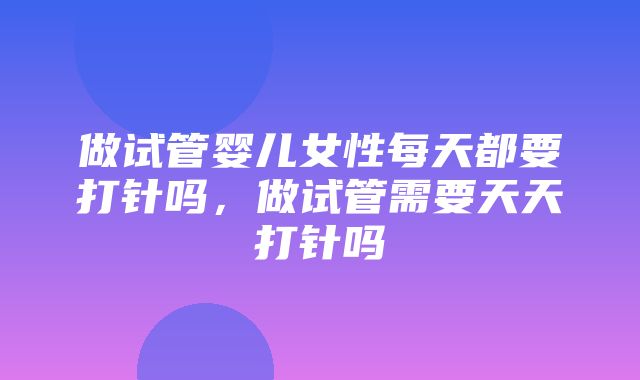 做试管婴儿女性每天都要打针吗，做试管需要天天打针吗