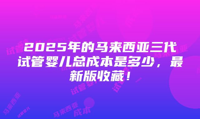 2025年的马来西亚三代试管婴儿总成本是多少，最新版收藏！