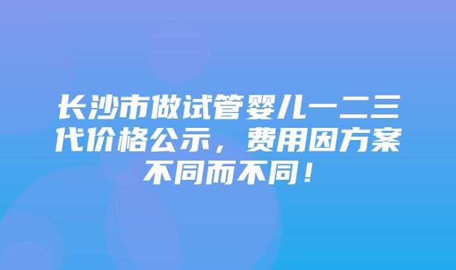 长沙市做试管婴儿一二三代价格公示，费用因方案不同而不同！