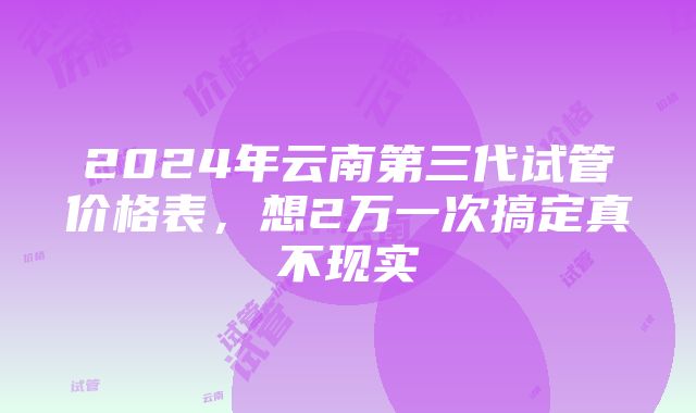 2024年云南第三代试管价格表，想2万一次搞定真不现实