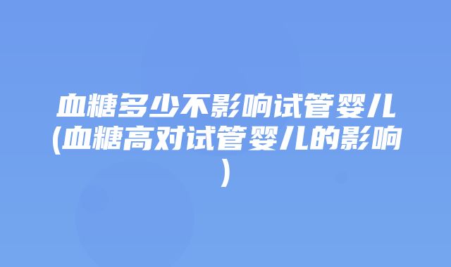 血糖多少不影响试管婴儿(血糖高对试管婴儿的影响)