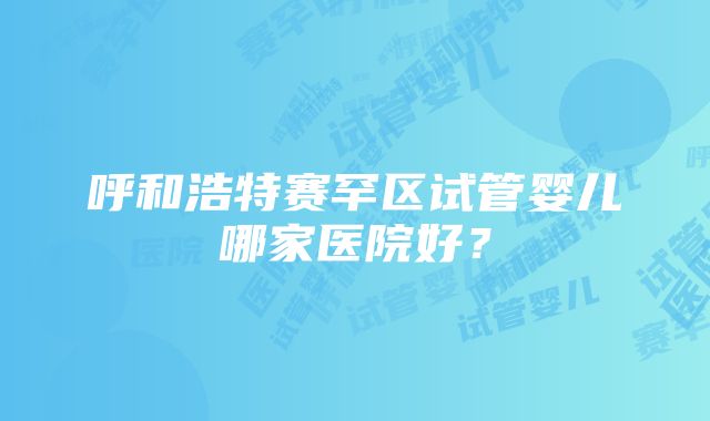 呼和浩特赛罕区试管婴儿哪家医院好？