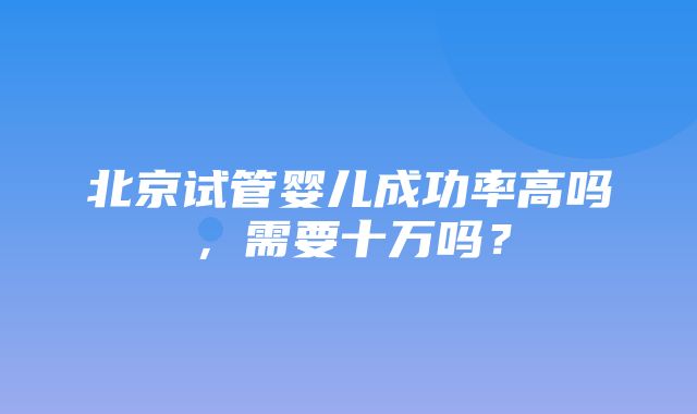 北京试管婴儿成功率高吗，需要十万吗？