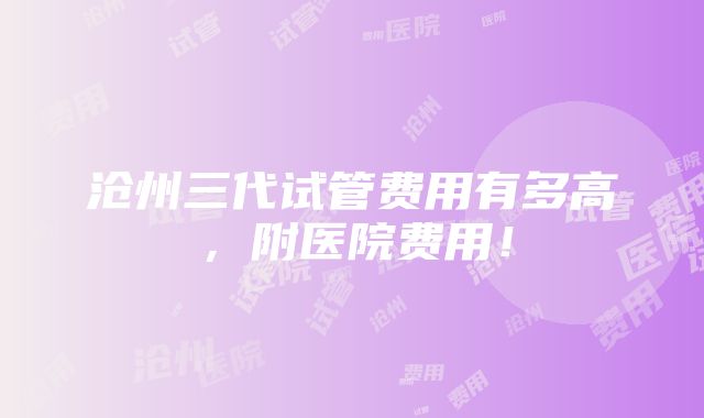 沧州三代试管费用有多高，附医院费用！