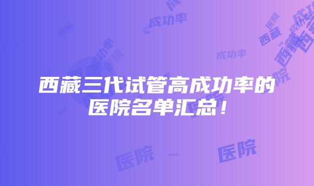 西藏三代试管高成功率的医院名单汇总！