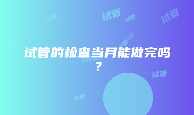 试管的检查当月能做完吗？