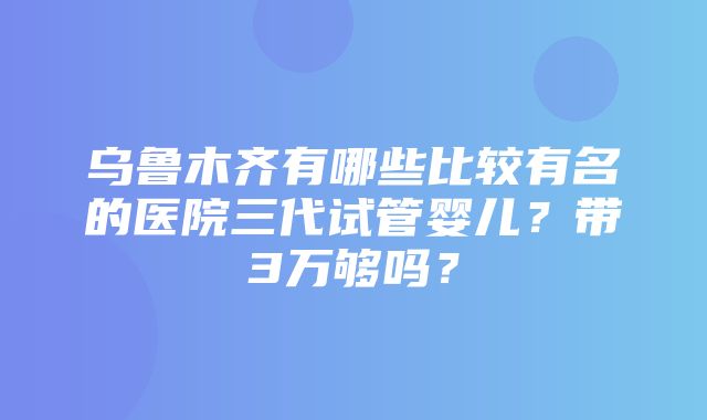 乌鲁木齐有哪些比较有名的医院三代试管婴儿？带3万够吗？