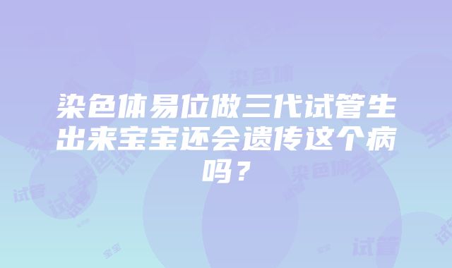 染色体易位做三代试管生出来宝宝还会遗传这个病吗？