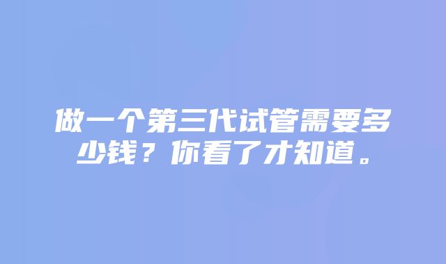 做一个第三代试管需要多少钱？你看了才知道。