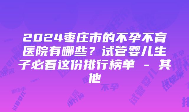 2024枣庄市的不孕不育医院有哪些？试管婴儿生子必看这份排行榜单 - 其他