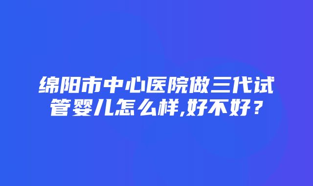 绵阳市中心医院做三代试管婴儿怎么样,好不好？