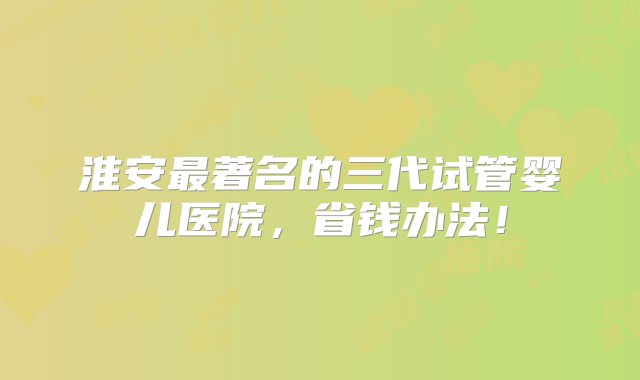 淮安最著名的三代试管婴儿医院，省钱办法！