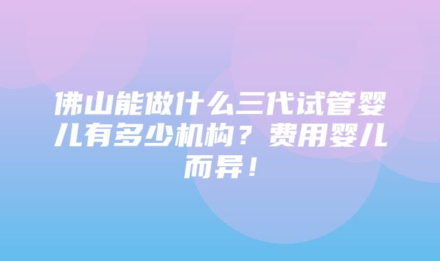 佛山能做什么三代试管婴儿有多少机构？费用婴儿而异！